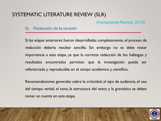 SYSTEMATIC LITERATURE REVIEW (SLR)
Si las etapas anteriores fueron desarrolladas completamente, el proceso de
redacción debería resultar sencillo. Sin embargo no se debe restar
importancia a esta etapa, ya que la correcta redacción de los hallazgos y
resultados encontrados permiten que la investigación pueda ser
referenciada y reproducible en el campo académico y científico.
Recomendaciones generales sobre la criticidad, el tipo de audiencia, el uso
del tiempo verbal, el tono, la estructura del texto y la gramática se deben
tomar en cuenta en esta etapa.
8) Redacción de la revisión
(Humanante-Ramos, 2016)
 