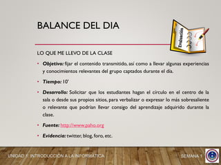 BALANCE DEL DIA
LO QUE ME LLEVO DE LA CLASE
• Objetivo: fijar el contenido transmitido, así como a llevar algunas experiencias
y conocimientos relevantes del grupo captados durante el día.
• Tiempo: 10'
• Desarrollo: Solicitar que los estudiantes hagan el círculo en el centro de la
sala o desde sus propios sitios, para verbalizar o expresar lo más sobresaliente
o relevante que podrían llevar consigo del aprendizaje adquirido durante la
clase.
• Fuente: http://www.paho.org
• Evidencia: twitter, blog, foro, etc.
UNIDAD 1: INTRODUCCIÓN A LA INFORMÁTICA SEMANA 1
 