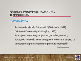 ORÍGENES, CONCEPTUALIZACIONES Y
TERMINOLOGÍA
INFORMÁTICA
• Se deriva del alemán ’informatik’’ (Steinbuch, 1957)
• Del francés ‘informatique’ (Dreyfus, 1962)
• Se adaptó a otras lenguas (italiano, español, rumano,
portugués, holandés, entre otras) para referirse al empleo de
computadoras para almacenar y procesas información
http://concepto.de/
UNIDAD 1: INTRODUCCIÓN A LA INFORMÁTICA SEMANA 2
 
