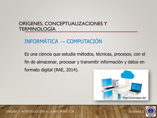 INFORMÁTICA → COMPUTACIÓN
Es una ciencia que estudia métodos, técnicas, procesos, con el
fin de almacenar, procesar y transmitir información y datos en
formato digital (RAE, 2014).
http://concepto.de/
ORÍGENES, CONCEPTUALIZACIONES Y
TERMINOLOGÍA
UNIDAD 1: INTRODUCCIÓN A LA INFORMÁTICA SEMANA 2
 
