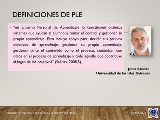 DEFINICIONES DE PLE
• “un Entorno Personal de Aprendizaje lo constituyen distintos
sistemas que ayudan al alumno a tomar el control y gestionar su
propio aprendizaje. Esto incluye apoyo para: decidir sus propios
objetivos de aprendizaje, gestionar su propio aprendizaje,
gestionar tanto el contenido como el proceso, comunicar con
otros en el proceso de aprendizaje y todo aquello que contribuye
al logro de los objetivos” (Salinas, 2008,5).
Jesús Salinas
Universidad de las Islas Baleares
UNIDAD 1: INTRODUCCIÓN A LA INFORMÁTICA SEMANA 2
 