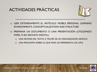 a) LEER DETENIDAMENTE EL ARTÍCULO: MOBILE PERSONAL LEARNING
ENVIRONMENTS: CONCEPTUALIZATION AND STRUCTURE
b) PREPARAR UN DOCUMENTO O UNA PRESENTACIÓN (UTILIZANDO
PAPEL O EN ARCHIVO DIGITAL).
a) UNA SÍNTESIS DEL TEXTO A TRAVÉS DE UN ORGANIZADOR GRÁFICO
b) UNA REFLEXIÓN SOBRE LO QUE PARA UD REPRESENTA LOS mPLE
SEMANA 1UNIDAD 1: INTRODUCCIÓN A LA INFORMÁTICA
ACTIVIDADES PRÁCTICAS
 