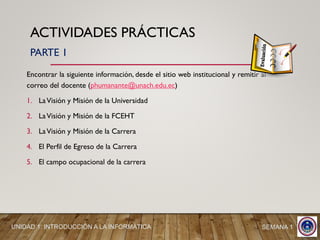 ACTIVIDADES PRÁCTICAS
Encontrar la siguiente información, desde el sitio web institucional y remitir al
correo del docente (phumanante@unach.edu.ec)
1. LaVisión y Misión de la Universidad
2. LaVisión y Misión de la FCEHT
3. LaVisión y Misión de la Carrera
4. El Perfil de Egreso de la Carrera
5. El campo ocupacional de la carrera
UNIDAD 1: INTRODUCCIÓN A LA INFORMÁTICA SEMANA 1
PARTE 1
 