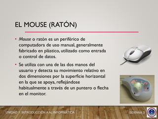 • Mouse o ratón es un periférico de
computadora de uso manual, generalmente
fabricado en plástico, utilizado como entrada
o control de datos.
• Se utiliza con una de las dos manos del
usuario y detecta su movimiento relativo en
dos dimensiones por la superficie horizontal
en la que se apoya, reflejándose
habitualmente a través de un puntero o flecha
en el monitor.
EL MOUSE (RATÓN)
SEMANA 3UNIDAD 1: INTRODUCCIÓN A AL INFORMÁTICA
 