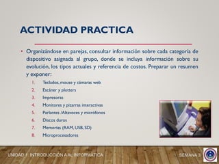 • Organizándose en parejas, consultar información sobre cada categoría de
dispositivo asignada al grupo, donde se incluya información sobre su
evolución, los tipos actuales y referencia de costos. Preparar un resumen
y exponer:
1. Teclados, mouse y cámaras web
2. Escáner y plotters
3. Impresoras
4. Monitores y pizarras interactivas
5. Parlantes /Altavoces y micrófonos
6. Discos duros
7. Memorias (RAM, USB, SD)
8. Microprocesadores
ACTIVIDAD PRACTICA
SEMANA 3UNIDAD 1: INTRODUCCIÓN A AL INFORMÁTICA
 