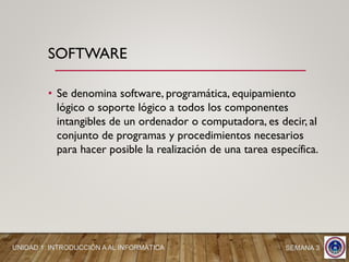 • Se denomina software, programática, equipamiento
lógico o soporte lógico a todos los componentes
intangibles de un ordenador o computadora, es decir, al
conjunto de programas y procedimientos necesarios
para hacer posible la realización de una tarea específica.
SOFTWARE
SEMANA 3UNIDAD 1: INTRODUCCIÓN A AL INFORMÁTICA
 