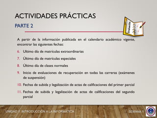 ACTIVIDADES PRÁCTICAS
A partir de la información publicada en el calendario académico vigente,
encontrar las siguientes fechas:
6. Ultimo día de matrículas extraordinarias
7. Último día de matrículas especiales
8. Último día de clases normales
9. Inicio de evaluaciones de recuperación en todas las carreras (exámenes
de suspensión)
10. Fechas de subida y legalización de actas de calificaciones del primer parcial
11. Fechas de subida y legalización de actas de calificaciones del segundo
parcial
UNIDAD 1: INTRODUCCIÓN A LA INFORMÁTICA SEMANA 1
PARTE 2
 