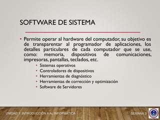 • Permite operar al hardware del computador, su objetivo es
de transparentar al programador de aplicaciones, los
detalles particulares de cada computador que se use,
como: memoria, dispositivos de comunicaciones,
impresoras, pantallas, teclados, etc.
• Sistemas operativos
• Controladores de dispositivos
• Herramientas de diagnóstico
• Herramientas de corrección y optimización
• Software de Servidores
SOFTWARE DE SISTEMA
SEMANA 3UNIDAD 1: INTRODUCCIÓN A AL INFORMÁTICA
 