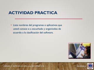 • Liste nombres del programas o aplicativos que
usted conoce o a escuchado y organícelos de
acuerdo a la clasificación del software.
ACTIVIDAD PRACTICA
SEMANA 3UNIDAD 1: INTRODUCCIÓN A AL INFORMÁTICA
 