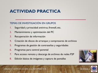 TEMAS DE INVESTIGACIÓN EN GRUPOS
1. Seguridad y privacidad: antivirus, firewall, etc.
2. Mantenimiento y optimización del PC
3. Recuperación de información
4. Creación de discos de arranque y compresores de archivos
5. Programas de gestión de contraseñas y seguridades
6. Programas para control parental
7. Para acceso remoto y descarga de archivos de redes P2P
8. Edición básica de imágenes y captura de pantallas
SEMANA 4UNIDAD 1: INTRODUCCIÓN A AL INFORMÁTICA
ACTIVIDAD PRACTICA
 