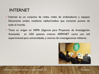 • Internet es un conjunto de redes, redes de ordenadores y equipos
físicamente unidos mediante cables/medios que conectan puntos de
todo el mundo.
• Tiene su orígen en ARPA (Agencia para Proyectos de Investigación
Avanzada) en USA quienes crearon ARPANET como una red
experimental para universidades y centros de investigaciones militares.
INTERNET
UNIDAD 1: INTRODUCCIÓN A LA INFORMÁTICA SEMANA 5
 