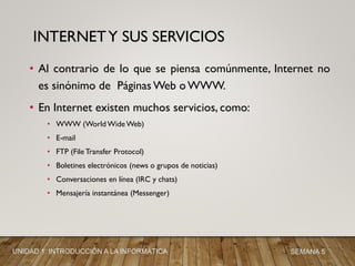 • Al contrario de lo que se piensa comúnmente, Internet no
es sinónimo de Páginas Web o WWW.
• En Internet existen muchos servicios, como:
• WWW (World Wide Web)
• E-mail
• FTP (File Transfer Protocol)
• Boletines electrónicos (news o grupos de noticias)
• Conversaciones en línea (IRC y chats)
• Mensajería instantánea (Messenger)
INTERNETY SUS SERVICIOS
UNIDAD 1: INTRODUCCIÓN A LA INFORMÁTICA SEMANA 5
 