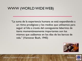 WWW (WORLD WIDE WEB)
“La suma de la experiencia humana se está expandiendo a
un ritmo prodigioso y los medios que utilizamos para
seguir el hilo a través del consiguiente laberinto de
ítems momentáneamente importantes son los
mismos que usábamos en los días de los barcos de
vela.” (Vannevar Bush, 1945)
UNIDAD 1: INTRODUCCIÓN A LA INFORMÁTICA SEMANA 5
 