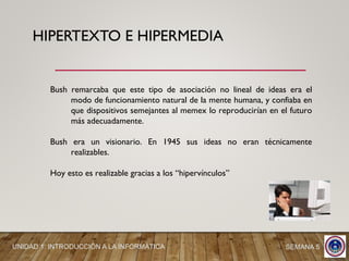 HIPERTEXTO E HIPERMEDIA
Bush remarcaba que este tipo de asociación no lineal de ideas era el
modo de funcionamiento natural de la mente humana, y confiaba en
que dispositivos semejantes al memex lo reproducirían en el futuro
más adecuadamente.
Bush era un visionario. En 1945 sus ideas no eran técnicamente
realizables.
Hoy esto es realizable gracias a los “hipervínculos”
UNIDAD 1: INTRODUCCIÓN A LA INFORMÁTICA SEMANA 5
 