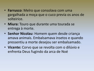 • Farrusco: Melro que consolava com uma
  gargalhada a moça que o cuco previa os anos de
  solteirice.
• Miura: Touro que durante uma tourada se
  entrega à morte.
• Senhor Nicolau: Homem quem desde criança
  amava animais. Embalsamava insetos e quando
  pressentiu a morte desejou ser embalsamado.
• Vicente: Corvo que se revolta com o dilúvio e
  enfrenta Deus fugindo da arca de Noé
 