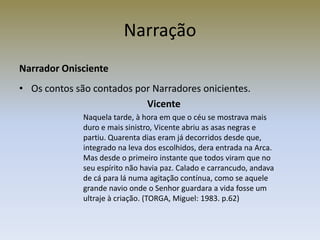 Narração
Narrador Onisciente
• Os contos são contados por Narradores onicientes.
                           Vicente
              Naquela tarde, à hora em que o céu se mostrava mais
              duro e mais sinistro, Vicente abriu as asas negras e
              partiu. Quarenta dias eram já decorridos desde que,
              integrado na leva dos escolhidos, dera entrada na Arca.
              Mas desde o primeiro instante que todos viram que no
              seu espírito não havia paz. Calado e carrancudo, andava
              de cá para lá numa agitação contínua, como se aquele
              grande navio onde o Senhor guardara a vida fosse um
              ultraje à criação. (TORGA, Miguel: 1983. p.62)
 