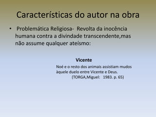 Características do autor na obra
• Problemática Religiosa- Revolta da inocência
  humana contra a divindade transcendente,mas
  não assume qualquer ateísmo:

                           Vicente
                 Noé e o resto dos animais assistiam mudos
                 àquele duelo entre Vicente e Deus.
                          (TORGA,Miguel: 1983. p. 65)
 