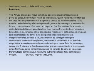 •   Sentimento telúrico - Relativo à terra, ao solo.
•   Panteísmo

•   ‘’Tio Arruda andara por maus caminhos. Confessou isso honradamente à
•   porta da igreja, no domingo. Riram-se-lhe na cara. Quem havia de acreditar que
•   um sapo fosse capaz de ensinar a alguém a ciência da vida? Impossível. E Tio
•   Arruda, desiludido daquela incompreensão, voltou às suas regas e à comunhão
•   íntima com a natureza. Precisava de chegar ao fim. Necessitava de aprender o
•   resto da lição de Bambo, guarda zeloso dum mundo fremente de germinações.
•   Entender em que medida ele se considerava responsável pelo pequeno grão que
•   caía desamparado na terra, e até que ponto o rodeava de proteção.
•   Inesperadamente, quando o sol, pela manhã, ao começar o seu giro,
•   coscuvilhava os recantos do planeta, um canteiro, que no dia atrás era chão
•   enigmático, aparecia coberto duma verdura virgem, casta, feita de esperança,
•   água e cor. E só mesmo Bambo conhecia a grandeza do mistério, e o cercava de
•   amor. Nenhuma outra consciência seguira no coração da noite os transes da
•   transmutação germinativa. E nenhuma outra inquietação fazia sentinela ao
•   milagre.          ‘’(TORGA, Miguel: 1983, p32.)
 