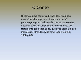O Conto
O conto é uma narrativa breve; desenrolando
uma só incidente predominante e uma só
personagem principal, contém um assunto cujos
detalhes são tão comprimidos e o conjunto do
tratamento tão organizado, que produzem uma só
impressão. (Brander, Matthews apud Goltlib:
1998 p.60)
 