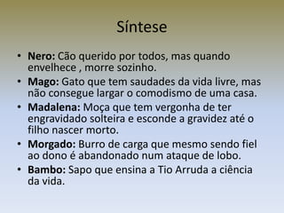 Síntese
• Nero: Cão querido por todos, mas quando
  envelhece , morre sozinho.
• Mago: Gato que tem saudades da vida livre, mas
  não consegue largar o comodismo de uma casa.
• Madalena: Moça que tem vergonha de ter
  engravidado solteira e esconde a gravidez até o
  filho nascer morto.
• Morgado: Burro de carga que mesmo sendo fiel
  ao dono é abandonado num ataque de lobo.
• Bambo: Sapo que ensina a Tio Arruda a ciência
  da vida.
 