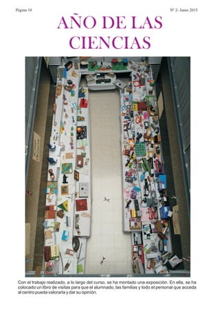 AÑO DE LAS
CIENCIAS
Con el trabajo realizado, a lo largo del curso, se ha montado una exposición. En ella, se ha
colocado un libro de visitas para que el alumnado, las familias y todo el personal que acceda
al centro pueda valorarla y dar su opinión.
Página 10 Nº 2- Junio 2015
 