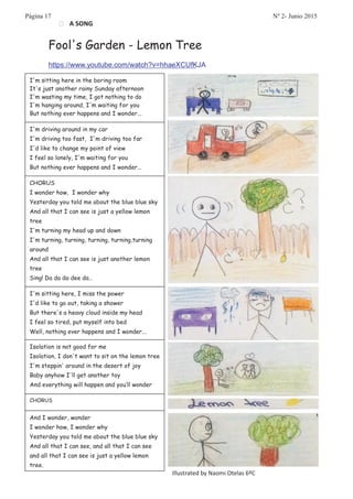 • A SONG
Fool's Garden - Lemon Tree
https://www.youtube.com/watch?v=hhaeXCUfKJA
I'm sitting here in the boring room
It's just another rainy Sunday afternoon
I'm wasting my time, I got nothing to do
I'm hanging around, I'm waiting for you
But nothing ever happens and I wonder...
I'm driving around in my car
I'm driving too fast, I'm driving too far
I'd like to change my point of view
I feel so lonely, I'm waiting for you
But nothing ever happens and I wonder...
CHORUS
I wonder how, I wonder why
Yesterday you told me about the blue blue sky
And all that I can see is just a yellow lemon
tree
I'm turning my head up and down
I'm turning, turning, turning, turning,turning
around
And all that I can see is just another lemon
tree
Sing! Da da da dee da…
I'm sitting here, I miss the power
I'd like to go out, taking a shower
But there's a heavy cloud inside my head
I feel so tired, put myself into bed
Well, nothing ever happens and I wonder...
Isolation is not good for me
Isolation, I don't want to sit on the lemon tree
I'm steppin' around in the desert of joy
Baby anyhow I'll get another toy
And everything will happen and you’ll wonder
CHORUS
And I wonder, wonder
I wonder how, I wonder why
Yesterday you told me about the blue blue sky
And all that I can see, and all that I can see
and all that I can see is just a yellow lemon
tree.
Illustrated by Naomi Otelas 6ºC
Página 17 Nº 2- Junio 2015
 