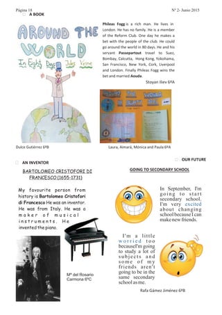 BARTOLOMEO CRISTOFORI DI
FRANCESCO (1655-1731)
My favourite person from
history is
He was an inventor.
He was from Italy. He was a
m a k e r o f m u s i c a l
i n s t r u m e n t s . H e
invented the piano.
Bartolomeo Cristofori
di Francesco
In September, I'm
g o i n g t o s t a r t
secondary school.
I'm very
about changing
school because I can
makenewfriends.
excited
I'm going
to study a lot of
s u b j e c t s a n d
s o m e o f m y
friends aren't
going to be in the
same secondary
schoolasme.
I'm a little
t o o
because
w o r r i e d
Página 18 Nº 2- Junio 2015
Mª del Rosario
Carmona 6ºC
 