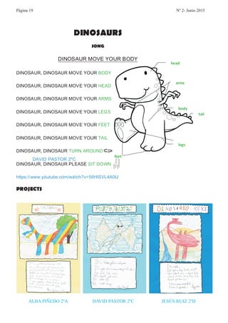 DINOSAURS
SONG
DINOSAUR MOVE YOUR BODY
DINOSAUR, DINOSAUR MOVE YOUR BODY
DINOSAUR, DINOSAUR MOVE YOUR HEAD
DINOSAUR, DINOSAUR MOVE YOUR ARMS
DINOSAUR, DINOSAUR MOVE YOUR LEGS
DINOSAUR, DINOSAUR MOVE YOUR FEET
DINOSAUR, DINOSAUR MOVE YOUR TAIL
DINOSAUR, DINOSAUR TURN AROUND
DINOSAUR, DINOSAUR PLEASE SIT DOWN
https://www.youtube.com/watch?v=56HlSVL4A0U
PROJECTS
head
body
arms
legs
feet
tail
DAVID PASTOR 2ºC
ALBA PIÑEDO 2ºA DAVID PASTOR 2ºC JESÚS RUIZ 2ºD
Página 19 Nº 2- Junio 2015
 