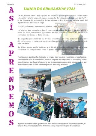 A
S
Í
A
P
R
E
N
D
E
M
O
S
TALLER DE EDUCACIÓN VIAL
Un día, nuestra tutora, nos dijo que iba a v enir la policía para dar unas charlas sobre
educación vial a lo largo del mes d e marzo. Se ib a a impartir al alumnado de 2º, 4º y
6º de Primaria. La resp onsable de las mismas es Eva González, policía local, del
Ayuntamiento d e Vélez-M álaga.
El taller constaba d e tres sesiones teóricas y una práctica.
Lo primero que aprendimos fue el concepto d e ed ucación vial. Esta, nos afecta a
todos y a todas, conductores y peatones; por ello, debíamos conocer las partes de la
carretera y por don de se debe cruzar...
La segunda sesión también fue teórica; se centraba en cómo deberíamos ir dentro
del coche: poner el cinturón a nuestra medida, colocar el cabecero a nuestra altura, ir
bien sen tad os...
La última sesión estaba dedicada a la bicicleta, nuestro vehículo: cómo se usa,
cuáles son sus componentes, cómo se pone a nuestra medida...
Nos teníamos que traer las bicicletas al colegio para hacer un recorrido por toda la pista,
simulando las vías de una ciudad. Antes de empezar nos explicaron el recorrido y, sobre
todo, teníamos que llevar el casco, ya que es nuestra protección ante una caída. Los que
no traían bicicletas se iban turnando para ser policías y peatones.
Algunos momentos en los que Eva nos daba instrucciones sobre el recorrido a realizar, la
funcióndelapolicíaenelcontroldeltráficoy lasyelreconocimientodelasseñales.
Página 20 Nº 2- Junio 2015
 