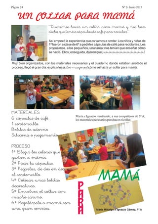 UN COLLAR PARA MAMÁ
María Hidalgo e Ignacio Gámez, 1º A
María e Ignacio mostrando, a sus compañeros de 6º A,
los materialesnecesariosparahacerelcollar.
“”Queremos hacer un collar para mamá y nos han
dicho que tenéis cápsulas de café para reciclar”.
siiiiiiiiiiiiiiiiiiiiiiiiiiii!
Así empezó la experiencia que os vamos a contar. Los niños y niñas de
1º fueron a clase de 6º a pedírles cápsulas de café para reciclarlas. Les
propusimos, a los pequeños, una tarea: nos tenían que enseñar cómo
se hacía. Ellos, enseguida, dijeron que ¡
Muy bien organizados, con los materiales necesarios y el cuaderno donde estaban anotado el
proceso, llegó el gran día: explicarles a ¡ ! cómo se hacía un collar para mamá.los mayores
MATERIALES
6 cápsulas de café
1 cordoncillo
Bolitas de adorno
Silicona o pegamento
PROCESO
1º Elegir los colores que le
gustan a máma.
2º Pisar la cápsulas.
3º Pegarlas, de dos en dos, en
el cordoncillo.
4º Colocar unas bolitas
decorativas.
5º Envolver el collar con
mucho cariño.
6º Regalárselo a mamá con
una gran sonrisa.
P
A
R
A
MAMÁ
Página 24 Nº 2- Junio 2015
 