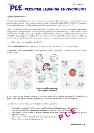 (Personal Learning Environment)PLE
¿Quées? ¿Paraqué sirve?
-Leer
Reflexionarhaciendo
Compartir y reflexionar con otros
En nuestro centro trabajamos, de forma sistemática, el uso que le damos a internet y, particularmente, a las
redes sociales.Araíz de varias charlas que hemos tenido con miembros de INCIDE (Inclusión, Ciudadanía,
Diversidady Educación)deMálagahemospedidoalalumnadode6ºAqueelaboresu PLE.
Un PLE es un entorno personal de aprendizaje donde los sujetos toman el control de su propio aprendizaje.
Éste puede ser formal (en horario escolar) o informal (en cualquier otro momento). Linda Castañeda y Jordi
Adell definen un PLE como
Ellos identifican en un PLE tres
componentesprincipales,los cuales,los podemosagruparenherramientas,mecanismosy actividadespara:
:blogs, wikis, páginaswebs, listasdeRSS,….
- :mapaconceptual,unapresentación,hacerun diario,elaboraruninforme,…..
- (entre iguales, en familia, con amigos,…): tertulias, encuentros, foros,
debates,charlas,….
"el conjunto de herramientas, fuentes de información, conexiones y
actividades que cada persona utiliza de forma asidua para aprender".
Estos son los elaborados por
Felipe, Hana y Mohamed.
P L E
Lasreflexionesquehansurgido,aniveldegrupo, son lassiguientes:
- Es una herramienta“viva”, lavamosmodificandoa medidaque usamos más recursos.
Nos hacepensar sobre las horas que dedicamosa interntetypara qué las usamos.
Nos damos cuenta de que la mayoría usamos los mismos programas para escuchar música,
películas,juegos,…..
Pocoa pocovamosusámndolo más internetpara estudiar.
- Es muybueno compartirideasyrecursos.
-
-
-
A las categorías que hemos utilizado le podemos añadir otras muchas: presentación de contenidos,
organizacióny gestióndemitrabajo,alojamientodearchivos,librosdelecturaenpdf, imágenes,....
Alumando de 6º A
Página 25 Nº 2- Junio 2015
 