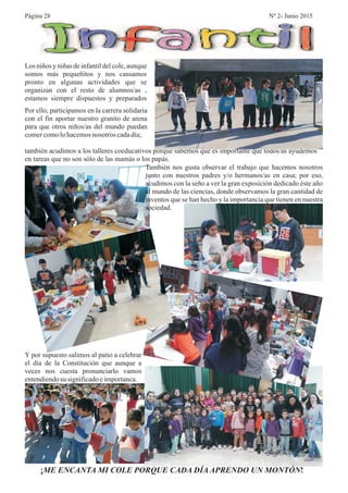 Por ello, participamos en la carrera solidaria
con el fin aportar nuestro granito de arena
para que otros niños/as del mundo puedan
comercomolohacemosnosotros cadadía;
también acudimos a los talleres coeducativos porque sabemos que es importante que todos/as ayudemos
en tareas que no son sólo de las mamás o los papás.
También nos gusta observar el trabajo que hacemos nosotros
junto con nuestros padres y/o hermanos/as en casa; por eso,
acudimos con la seño a ver la gran exposición dedicado éste año
al mundo de las ciencias, donde observamos la gran cantidad de
inventos que se han hecho y la importancia que tienen en nuestra
sociedad.
Y por supuesto salimos al patio a celebrar
el día de la Constitución que aunque a
veces nos cuesta pronunciarlo vamos
entendiendosu significadoeimportanca.
¡ !ME ENCANTA MI COLE PORQUE CADA DÍA APRENDO UN MONTÓN
Los niños y niñas de infantil del cole, aunque
somos más pequeñitos y nos cansamos
pronto en algunas actividades que se
organizan con el resto de alumnos/as ,
estamos siempre dispuestos y preparados
Página 28 Nº 2- Junio 2015
 