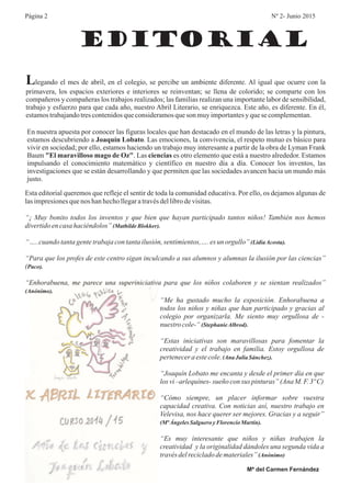 EDITORIAL
Página 2 Nº 2- Junio 2015
Llegando el mes de abril, en el colegio, se percibe un ambiente diferente. Al igual que ocurre con la
primavera, los espacios exteriores e interiores se reinventan; se llena de colorido; se comparte con los
compañeros y compañeras los trabajos realizados; las familias realizan una importante labor de sensibilidad,
trabajo y esfuerzo para que cada año, nuestro Abril Literario, se enriquezca. Este año, es diferente. En él,
estamostrabajandotrescontenidosqueconsideramosqueson muyimportantesyquese complementan.
En nuestra apuesta por conocer las figuras locales que han destacado en el mundo de las letras y la pintura,
estamos descubriendo a Las emociones, la convivencia, el respeto mutuo es básico para
vivir en sociedad; por ello, estamos haciendo un trabajo muy interesante a partir de la obra de Lyman Frank
Baum
investigaciones que se están desarrollando y que permiten que las sociedades avancen hacia un mundo más
justo.
.
. Las es otro elemento que está a nuestro alrededor. Estamos
impulsando el conocimiento matemático y científico en nuestro día a día. Conocer los inventos, las
Joaquín Lobato
"El maravilloso mago de Oz" ciencias
Esta editorial queremos que refleje el sentir de toda la comunidad educativa. Por ello, os dejamos algunas de
lasimpresionesquenos hanhechollegaratravésdellibrodevisitas.
“¡ Muy bonito todos los inventos y que bien que hayan participado tantos niños! También nos hemos
divertidoencasa haciéndolos”
“…..cuandotantagentetrabajacontantailusión,sentimientos,…. esun orgullo”
“Para que los profes de este centro sigan inculcando a sus alumnos y alumnas la ilusión por las ciencias”
(
“Enhorabuena, me parece una superiniciativa para que los niños colaboren y se sientan realizados”
(MathildeBlokker).
(LidiaAcosta).
Paco).
(Anónimo).
“Me ha gustado mucho la exposición. Enhorabuena a
todos los niños y niñas que han participado y gracias al
colegio por organizarla. Me siento muy orgullosa de -
nuestro cole-“
“Estas iniciativas son maravillosas para fomentar la
creatividad y el trabajo en familia. Estoy orgullosa de
pertenecera estecole.
“Joaquín Lobato me encanta y desde el primer día en que
los vi–arlequínes-sueño consus pinturas” (AnaM.F. 3ºC)
“Cómo siempre, un placer informar sobre vuestra
capacidad creativa. Con noticias así, nuestro trabajo en
Velevisa, nos hace querer ser mejores. Gracias y a seguir”
“Es muy interesante que niños y niñas trabajen la
creatividad y la originalidad dándoles una segunda vida a
travésdelrecicladodemateriales”
(StephanieAlbrod).
(Ana JuliaSánchez).
(Mª ÁngelesSalguero yFlorencioMartín).
(Anónimo)
Mª del Carmen Fernández
 