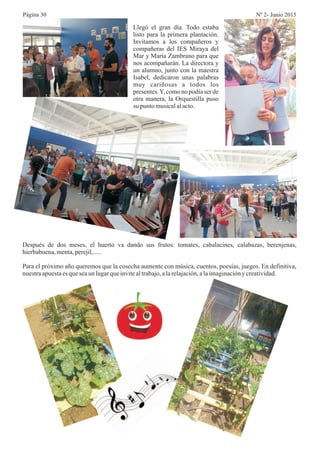 Página 30 Nº 2- Junio 2015
Llegó el gran día. Todo estaba
listo para la primera plantación.
Invitamos a los compañeros y
compañeras del IES Miraya del
Mar y María Zambrano para que
nos acompañarán. La directora y
un alumno, junto con la maestra
Isabel, dedicaron unas palabras
muy cariñosas a todos los
presentes.Y, como no podía ser de
otra manera, la Orquestilla puso
su puntomusicalalacto.
Después de dos meses, el huerto va dando sus frutos: tomates, cabalacines, calabazas, berenjenas,
hierbabuena,menta,perejil,.....
Para el próximo año queremos que la cosecha aumente con música, cuentos, poesías, juegos. En definitiva,
nuestraapuestaesqueseaun lugarqueinvitealtrabajo,alarelajación,alaimaginacióny creatividad.
 