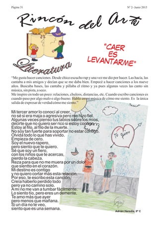 Ri encón d el Art
Literatura
“Me gusta hacer canciones. Desde chico escucho rap y una vez me dio por hacer. Las hacía, las
cantaba a mis amigos y decían que se me daba bien. Empecé a hacer canciones a los nueve
años. Buscaba bases, las cantaba y pillaba el ritmo y ya pues algunas veces las canto sin
música,sin pista,aseco.
Me inspiro en todo un poco: relaciones, chuleos, distancias, etc. Cuando escribo canciones es
cuando paso por algo malo o algo bueno. Hablo en mi música de cómo me siento. Es la única
salidadeexpresardeverdadcómomesiento.”
“CAER
ES
LEVANTARME”
Mi tercer amor lo conocí al creer,
no sé si era maja o agresiva pero me hizo fiel.
Algunas veces pienso tus labios sobre los míos,
decirte que no quiero ser rico si estoy contigo.
Estoy al filo, al filo de la muerte.
No soy tan fuerte para soportar no estar contigo.
Olvida todo lo que has vivido.
Empieza de cero.
Soy el nuevo rapero,
pero siento que te quiero.
Sé que soy un fiero,
con los niños que te acercas,
pierdo la cabeza.
Reza para que no me muera por un dolor
que sientto en el corazón.
Mi destino es contigo
y no quiero cortar más esta relación.
Por eso, te escribo esta canción.
Creía haberlo perdido todo
pero ya no camino solo.
Amí no me van a tumbar fácilmente.
Lo siento tío, pero eres un demente.
Te amo más que ayer
pero menos que mañana.
Si un día no te veo,
siento que es una semana.
Adrián Heredia, 6º C
Página 31 Nº 2- Junio 2015
 