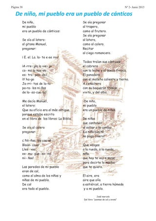 De niño,
mi pueblo
era un pueblo de cánticos:
Se oía al latero:
al gitano Manuel,
pregonar:
¡ E. el. La. la- te e ee roo!
¡A-rre- glo lo vie- jo
co- mo lo nue-vo
es- tro- pea- do.!
¡Y ha-go
Ja-rri- tos de la-ta
pa-ra- los ni-ños
de la- es-cue-la.!
Me decía Manuel,
el latero:
Que su oficio era el más antiguo,
porque estaba escrito
en el libro de los libros: La Biblia.
Se oía al calero
pregonar:
¿ Nii-ñaa, laa caa-al
Blaan- caaa
Llee- voo,
ee- mu- güe- ee- na
nii- ñaa!
Las paredes de mi pueblo
eran de cal,
como el alma de los niños y
niñas de mi pueblo.
De cal
era todo el pueblo.
Se oía pregonar
al trapero,
como al frutero.
Se oía pregonar
al latero,
como al calero.
Recitar
al ciego romancero.
Todos traían sus cánticos:
el cabrero
con la leche y el queso fresco.
El panadero
con el mollete caliente y tierno.
A cenachero
con su boquerón fresco,
vivito, y del alba.
-De niño,
mi pueblo
era un pueblo de niños.
De niñas
que cantaban
al saltar a la comba:
¡La niña bonita
no paga dinero!
Que vengas
a la rueda, a la rueda,
niña,
que hoy te voy a sacar
para decirte lo mucho
que te quiero.
El aire, era
aire que olía
a estiércol, a tierra húmeda
y a mi pueblo.
José marcelo
Del libro: “poemas de cal y arena”
De niño, mi pueblo era un pueblo de cánticos
Página 38 Nº 2- Junio 2015
 