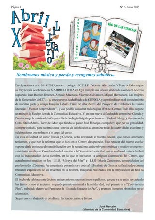 En el presente curso 2014/ 2015, nuestro colegio el C.E.I.P. “Vicente Aleixandre”- Torre del Mar- sigue
su trayectoria celebrando su X ABRIL LITERARIO, ya cumple una década dedicada a conocer de cerca
la poesía: Juan Ramón Jiménez,Antonio Machado, VicenteAleixandre, Miguel Hernández, Las mujeres
de la Generación del 27…. y, este curso se ha dedicado a la CIENCIAy a profundizar en el conocimiento
de nuestro poeta y amigo Joaquín Lobato. Fruto de ello, dentro del Proyecto de Biblioteca la revista
literaria: ” Vicente Sorprendente”, y que podéis consultar en la página Web del Centro. Todo ello, supone
un trabajo de Equipo de toda la Comunidad Educativa.Y, en esta nueva dificultad de armonizar Ciencia y
Poesía, surge la música de la Orquestilla del colegio dirigida por el maestro Carlos Hidalgo y director de la
Coral Stella Marís- Torre del Mar, que fundó su padre José Hidalgo, compañero que por su genialidad,
siempre está ahí, para sacarnos una sonrisa de satisfacción al amenizar todas las actividades escolares y
celebracionesquese hacenalolargo delcurso.
En esta dificultad de aunar Poesía y Ciencia, se ha retomado el huerto escolar, que cursos anteriores
teníamos, y que por la reforma que se hizo en el Centro desapareció. Este renacer del huerto escolar
supone darle ese toque de sensibilización con la naturaleza:
me dice el Coordinador deAtención a la Diversidad, actividad que se realizó el treinta de abril
con la inauguración de la siembra, en la que se invitaron a antiguos alumnos/as del Centro, que
actualmente estudian en los I.E.S. “Miraya del Mar” e I.E.S “María Zambrano, acompañados del
profesorado. ¡Cómo no, fue amenizada con música y poesía! El trabajo de Ciencia ha finalizado con una
brillante exposición de los inventos en la historia, maquetas realizadas con la implicación de toda la
ComunidadEducativa.
El hecho de celebrar este décimo aniversario es para sentirnos orgullosos, porque ya se están recogiendo
los frutos: como el reciente segundo premio nacional a la solidaridad, o el premio a la “Convivencia
Plus”, trabajado dentro del Proyecto de “Escuela Espacio de Paz”, y premios literarios obtenidos por el
alumnado.
Seguiremostrabajandoenestalínea:haciendocaminoy futuro.
así sembramos música y poesía y recogemos
sabiduría,
Sembramos música y poesía y recogemos sabiduría
José Marcelo
(Miembro de la Comunidad Educativa)
X
Abril Literario
J
O
A
Q
U
I
N
L
O
B
A
T
O
AÑO DE LAS CIENCIAS
Página 3 Nº 2- Junio 2015
 