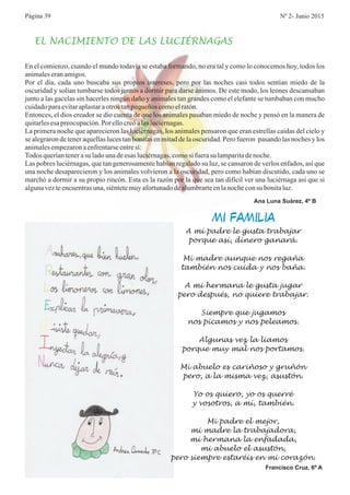 En el comienzo, cuando el mundo todavía se estaba formando, no era tal y como lo conocemos hoy, todos los
animaleseranamigos.
Por el día, cada uno buscaba sus propios intereses, pero por las noches casi todos sentían miedo de la
oscuridad y solían tumbarse todos juntos a dormir para darse ánimos. De este modo, los leones descansaban
junto a las gacelas sin hacerles ningún daño y animales tan grandes como el elefante se tumbaban con mucho
cuidadoparaevitaraplastaraotros tanpequeñoscomoelratón.
Entonces, el dios creador se dio cuenta de que los animales pasaban miedo de noche y pensó en la manera de
quitarlesesapreocupación.Por ellocreóalasluciérnagas.
La primera noche que aparecieron las luciérnagas, los animales pensaron que eran estrellas caídas del cielo y
se alegraron de tener aquellas luces tan bonitas en mitad de la oscuridad. Pero fueron pasando las noches y los
animalesempezaronaenfrentarseentresí:
Todos queríantenerasu ladounadeesas luciérnagas,comosi fuerasu lamparitadenoche.
Las pobres luciérnagas, que tan generosamente habían regalado su luz, se cansaron de verlos enfados, así que
una noche desaparecieron y los animales volvieron a la oscuridad, pero como habían discutido, cada uno se
marchó a dormir a su propio rincón. Esta es la razón por la que sea tan difícil ver una luciérnaga así que si
algunavezteencuentrasuna,siéntetemuyafortunadodealumbrarteenlanocheconsu bonitaluz.
Ana Luna Suárez, 4º B
EL NACIMIENTO DE LAS LUCIÉRNAGAS
A mí padre le gusta trabajar
porque así, dinero ganará.
Mi madre aunque nos regaña
también nos cuida y nos baña.
A mi hermana le gusta jugar
pero después, no quiere trabajar.
Siempre que jugamos
nos picamos y nos peleamos.
Algunas vez la liamos
porque muy mal nos portamos.
Mi abuelo es cariñoso y gruñón
pero, a la misma vez, asustón.
Yo os quiero, yo os querré
y vosotros, a mí, también.
Mi padre el mejor,
mi madre la trabajadora,
mi hermana la enfadada,
mi abuelo el asustón,
pero siempre estaréis en mi corazón.
Francisco Cruz, 6º A
MI FAMILIA
Página 39 Nº 2- Junio 2015
 