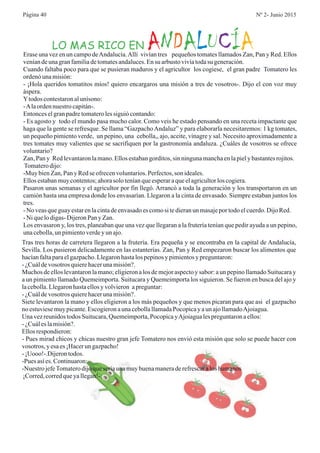 LO MAS RICO EN N A U ÍA D L C AErase una vez en un campo deAndalucía.Allí vivían tres pequeños tomates llamados Zan, Pan y Red. Ellos
veníandeunagranfamiliadetomatesandaluces.Ensu arbustovivíatodasu generación.
Cuando faltaba poco para que se pusieran maduros y el agricultor los cogiese, el gran padre Tomatero les
ordenóunamisión:
- ¡Hola queridos tomatitos míos! quiero encargaros una misión a tres de vosotros-. Dijo el con voz muy
áspera.
Ytodos contestaronalunísono:
-Alaordennuestrocapitán-.
Entonceselgranpadretomaterolessiguiócontando:
- Es agosto y todo el mundo pasa mucho calor. Como veis he estado pensando en una receta impactante que
haga que la gente se refresque. Se llama “GazpachoAndaluz” y para elaborarla necesitaremos: 1 kg tomates,
un pequeño pimiento verde, un pepino, una cebolla,, ajo, aceite, vinagre y sal. Necesito aproximadamente a
tres tomates muy valientes que se sacrifiquen por la gastronomía andaluza. ¿Cuáles de vosotros se ofrece
voluntario?
Zan,Pan y Redlevantaronlamano.Ellosestabangorditos,sin ningunamanchaenlapiely bastantesrojitos.
Tomaterodijo:
-Muy bienZan,Pan y Redse ofrecenvoluntarios.Perfectos,son ideales.
Ellosestabanmuycontentos;ahorasolo teníanqueesperaraqueelagricultorlos cogiera.
Pasaron unas semanas y el agricultor por fin llegó. Arrancó a toda la generación y los transportaron en un
camión hasta una empresa donde los envasarían. Llegaron a la cinta de envasado. Siempre estaban juntos los
tres.
-No veasqueguayestarenlacintadeenvasadoescomosi tedieranun masajepor todoelcuerdo.DijoRed.
-Ni quelodigas-DijeronPan y Zan.
Los envasaron y, los tres, planeaban que una vez que llegaran a la frutería tenían que pedir ayuda a un pepino,
unacebolla,un pimientoverdey un ajo.
Tras tres horas de carretera llegaron a la frutería. Era pequeña y se encontraba en la capital de Andalucía,
Sevilla. Los pusieron delicadamente en las estanterías. Zan, Pan y Red empezaron buscar los alimentos que
hacíanfaltaparaelgazpacho.Llegaronhastalos pepinosy pimientosy preguntaron:
- ¿Cuáldevosotros quierehacerunamisión?.
Muchos de ellos levantaron la mano; eligieron a los de mejor aspecto y sabor: a un pepino llamado Suitucara y
a un pimiento llamado Quemeimporta. Suitucara y Quemeimporta los siguieron. Se fueron en busca del ajo y
lacebolla.Llegaronhastaellosy volvieron apreguntar:
- ¿Cuáldevosotros quierehacerunamisión?.
Siete levantaron la mano y ellos eligieron a los más pequeños y que menos picaran para que asi el gazpacho
no estuviesemuypicante.EscogieronaunacebollallamadaPocopicay aun ajollamadoAjoiagua.
Una vezreunidostodos Suitucara,Quemeimporta,PocopicayAjoiagualespreguntaronaellos:
- ¿Cuáles lamisión?.
Ellosrespondieron:
- Pues mirad chicos y chicas nuestro gran jefe Tomatero nos envió esta misión que solo se puede hacer con
vosotros, y esaes¡Hacerun gazpacho!
- ¡Uooo!-.Dijerontodos.
-Pues asíes.Continuaron:
-Nuestro jefeTomaterodijoqueseríaunamuybuenamaneraderefrescaralos humanos
¡Corred,corredqueyallegan!-.
Página 40 Nº 2- Junio 2015
 