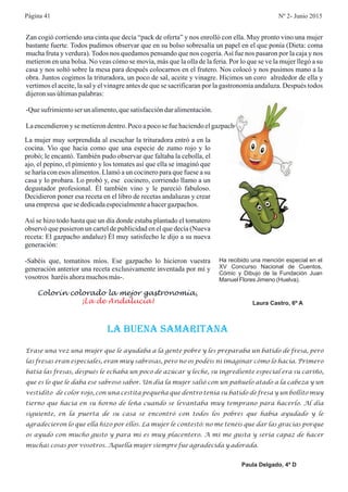 Zan cogió corriendo una cinta que decía “pack de oferta” y nos enrolló con ella. Muy pronto vino una mujer
bastante fuerte. Todos pudimos observar que en su bolso sobresalía un papel en el que ponía (Dieta: coma
mucha fruta y verdura). Todos nos quedamos pensando que nos cogería.Así fue nos pasaron por la caja y nos
metieron en una bolsa. No veas cómo se movía, más que la olla de la feria. Por lo que se ve la mujer llegó a su
casa y nos soltó sobre la mesa para después colocarnos en el frutero. Nos colocó y nos pusimos mano a la
obra. Juntos cogimos la trituradora, un poco de sal, aceite y vinagre. Hicimos un coro alrededor de ella y
vertimos el aceite, la sal y el vinagre antes de que se sacrificaran por la gastronomía andaluza. Después todos
dijeronsus últimaspalabras:
-Quesufrimientoser unalimento,quesatisfaccióndaralimentación.
Laencendierony semetierondentro.Poco apocose fuehaciendoelgazpacho.
La mujer muy sorprendida al escuchar la trituradora entró a en la
cocina. Vio que hacia como que una especie de zumo rojo y lo
probó; le encantó. También pudo observar que faltaba la cebolla, el
ajo, el pepino, el pimiento y los tomates así que ella se imaginó que
se haría con esos alimentos. Llamó a un cocinero para que fuese a su
casa y lo probara. Lo probó y, ese cocinero, corriendo llamo a un
degustador profesional. Él también vino y le pareció fabuloso.
Decidieron poner esa receta en el libro de recetas andaluzas y crear
unaempresa quesededicadaespecialmenteahacergazpachos.
Así se hizo todo hasta que un día donde estaba plantado el tomatero
observó que pusieron un cartel de publicidad en el que decía (Nueva
receta: El gazpacho andaluz) Él muy satisfecho le dijo a su nueva
generación:
-Sabéis que, tomatitos míos. Ese gazpacho lo hicieron vuestra
generación anterior una receta exclusivamente inventada por mí y
vosotros haréisahoramuchosmás-.
Colorín colorado la mejor gastronomía,
¡La de Andalucía!
Erase una vez una mujer que le ayudaba a la gente pobre y les preparaba un batido de fresa, pero
las fresas eran especiales, eran muy sabrosas, pero no os podéis ni imaginar cómo lo hacía. Primero
batía las fresas, después le echaba un poco de azúcar y leche, su ingrediente especial era su cariño,
que es lo que le daba ese sabroso sabor. Un día la mujer salió con un pañuelo atado a la cabeza y un
vestidito de color rojo, con una cestita pequeña que dentro tenía su batido de fresa y un bollito muy
tierno que hacía en su horno de leña cuando se levantaba muy temprano para hacerlo. Al día
siguiente, en la puerta de su casa se encontró con todos los pobres que había ayudado y le
agradecieron lo que ella hizo por ellos. La mujer le contestó: no me tenéis que dar las gracias porque
os ayudo con mucho gusto y para mi es muy placentero. A mi me gusta y sería capaz de hacer
muchas cosas por vosotros. Aquella mujer siempre fue agradecida y adorada.
LA BUENA SAMARITANA
Paula Delgado, 4º D
Página 41 Nº 2- Junio 2015
Ha recibido una mención especial en el
XV Concurso Nacional de Cuentos,
Cómic y Dibujo de la Fundación Juan
Manuel Flores Jimeno (Huelva).
Laura Castro, 6º A
 