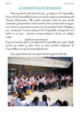 LA ORQUESTILLA ES MI MUNDO
Hola soy María del Caño García , y estoy en la Orquestilla.
Para mí, la Orquestilla ha sido una de las mejores actividades del
Vicente Aleixandre. Allí puedo expresar todo lo que siento
cantando y tocando los instrumentos. Me encantan los ensayos,
nos reímos y aprendemos cosas con el maestro Carlos Hidalgo y
sus tonterías. Cuando estoy en la Orquestilla ensayando con
todos, se ve que estamos comprometidos a hacer un colegio
mejor.
¡Ojalá sea así siempre!
Si yo me tuviera que ir no dejaría la Orquestilla por nada. Ojalá
nunca se acabe y cada niño y niña puedan disfrutar la
Orquestilla como yo la estoy disfrutando.
¡Que sigan haciendo conciertos dentro y fuera del cole!
Página 43 Nº 2- Junio 2015
 