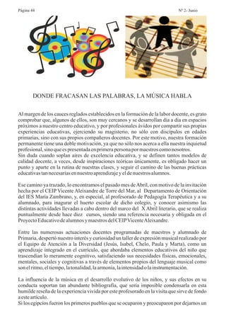 DONDE FRACASAN LAS PALABRAS, LA MÚSICA HABLA
Al margen de los cauces reglados establecidos en la formación de la labor docente, es grato
comprobar que, algunos de ellos, son muy cercanos y se desarrollan día a día en espacios
próximos a nuestro centro educativo, y por profesionales ávidos por compartir sus propias
experiencias educativas, ejerciendo su magisterio, no sólo con discípulos en edades
primarias, sino con sus propios compañeros docentes. Por este motivo, nuestra formación
permanente tiene una doble motivación, ya que no sólo nos acerca a ella nuestra inquietud
profesional,sino queespresentadaenprimerapersonapor maestroscomonosotros.
Sin duda cuando soplan aires de excelencia educativa, y se definen tantos modelos de
calidad docente, a veces, desde inspiraciones teóricas únicamente, es obligado hacer un
punto y aparte en la rutina de nuestras clases, y seguir el camino de las buenas prácticas
educativastannecesariasennuestroaprendizajeyeldenuestros alumnos.
Ese camino ya trazado, lo encontramos el pasado mes deAbril, con motivo de la invitación
hecha por el CEIP Vicente Aleixandre de Torre del Mar, al Departamento de Orientación
del IES María Zambrano, y, en especial, al profesorado de Pedagogía Terapéutica y a su
alumnado, para inagurar el huerto escolar de dicho colegio, y conocer asimismo las
distintas actividades llevadas a cabo dentro del marco del X Abril literario, que se realiza
puntualmente desde hace diez cursos, siendo una referencia necesaria y obligada en el
ProyectoEducativodealumnosymaestrosdelCEIPVicenteAleixandre.
Entre las numerosas actuaciones docentes programadas de maestros y alumnado de
Primaria, despertó nuestro interés y curiosidad un taller de expresión musical realizado por
el Equipo de Atención a la Diversidad (Jesús, Isabel, Chelo, Paula y Marta), como un
aprendizaje integrado en el currículo, que abordaba elementos educativos del niño que
trascendían lo meramente cognitivo, satisfaciendo sus necesidades físicas, emocionales,
mentales, sociales y cognitivas a través de elementos propios del lenguaje musical como
son elritmo,eltiempo,latonalidad,laarmonía,laintensidadolainstrumentación.
La influencia de la música en el desarrollo evolutivo de los niños, y sus efectos en su
conducta soportan tan abundante bibliografía, que sería imposible condensarla en esta
humilde reseña de la experiencia vivida por este profesorado en la visita que sirve de fondo
aesteartículo.
Si los egipcios fueron los primeros pueblos que se ocuparon y preocuparon por dejarnos un
Página 44 Nº 2- Junio
 