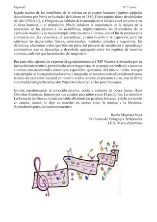 legado escrito de los beneficios de la música en el cuerpo humano (papiros egipcios
descubiertos por Petrie en la ciudad de Kahum en 1889. Estos papiros datan de alrededor
del año 1500 a. C), si Pitágoras ya hablaba de la armonía de la música en el universo y en
el alma humana, o el mismísimo Platón señalaba la importancia de la música en la
educación de los jóvenes ( ), implementemos las propiedades de la
expresión musical y la musicoterapia entre nuestros alumnos, con el fin de promover la
comunicación, las relaciones, el aprendizaje, el movimiento y la expresión, para así
satisfacer las necesidades físicas, emocionales, mentales, sociales y cognitivas. En
definitiva, elementos todos que forman parte del proceso de enseñanza y aprendizaje
constructivo que se descuelga y deambula agazapado entre los pupitres de nuestros
alumnos,cadavezquehacemosuso delmagisterio.
Por todo ello, además de expresar el agradecimiento al CEIP Vicente Aleixandre por su
invitación intercentros, permitiendo ser protagonistas de su propio aprendizaje a nuestros
alumnos con necesidades educativas especiales, queremos, del mismo modo, recoger
este ejemplo de buena práctica docente, e integrarlo en nuestro currículo, realizando unos
talleres de expresión musical en nuestro centro durante el presente curso, con la firme
voluntaddeintegrarloennuestroProyectoEducativoenlos próximosaños.
Quizás, parafraseando al conocido escritor, poeta y cantante de ópera danés, Hans
Christian Andersen, famoso por sus cuentos para niños como El patito feo, La sirenita o
La Reina de las Nieves, la música hable allí donde las palabras fracasen, y deba ser tenido
en cuenta, cuando lo dijo un maestro en ambas artes: la música y la literatura.
Aprendamospues,denuestros maestros.
Rocío Mayorga Vega
Profesora de Pedagogía Terapéutica
I.E.S. María Zambrano
La República
Página 45 Nº 2- Junio
 