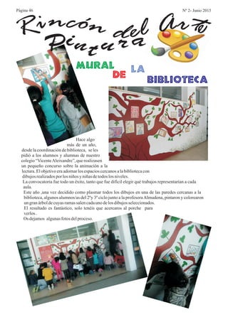 Pint u r aRi encón d el Art
biblioteca
la
de
Mural
Hace algo
más de un año,
desde la coordinación de biblioteca, se les
pidió a los alumnos y alumnas de nuestro
colegio “VicenteAleixandre”, que realizasen
un pequeño concurso sobre la animación a la
lectura. El objetivo era adornar los espacios cercanos a la biblioteca con
dibujosrealizadospor los niños y niñasdetodos los niveles.
La convocatoria fue todo un éxito, tanto que fue difícil elegir qué trabajos representarían a cada
aula.
Este año ,una vez decidido como plasmar todos los dibujos en una de las paredes cercanas a la
biblioteca, algunos alumnos/as del 2ºy 3º ciclo junto a la profesoraAlmudena, pintaron y colorearon
un granárboldecuyasramassalencadauno delos dibujosseleccionados.
El resultado es fantástico, solo tenéis que acercaros al porche para
verlos.
Os dejamos algunasfotos delproceso.
Página 46 Nº 2- Junio 2015
 