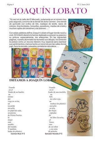 JOAQUÍN LOBATO
IMITAMOS A JOAQUÍN LOBATO
Guardo Guardo
en el en el
fondo de un baulito fondo de una mochila
un un
retrato boli
del de color rojo,
viaje en avión, un
un muñeco de plástico
recuerdo envuelto
envuelto en tela,
en papel de seda, dos hojas
un poema copiadas
de Gloria Fuertes de
la mi libro favorito,
mujer el
más brazo
amable roto
del mundo. de un robot
Y también y mi osito
hadas de plástico. de peluche.
Carmen Ruíz 3º C Salvador Heredia 3º C
“Yo nací en la calle del El Mercado, justamente en el número tres
piso segundo y encima de la tienda de doña Carmen. Una tienda
de quincalla con ovillos de hilo, madejas de lanilla, lazos de
colores, tiras bordadas, horquillas, pasadores, medias de cristal y
muchas cajitas de calcetines y de botones,....”
Con estas palabras define Joaquín Lobato el lugar donde nació y
vivió. El XAbril Literario lo hemos dedicado a conocer su poesía y
su pintura, especialmente, los arlequines. En las siguientes
páginas, nuestro alumnado ha recreado sus dibujos, ha conocido
la poesía como un recurso literario muy especial para expresar
sus sentimientos y hemos hecho un recorrido por las calles donde
jugó, fue a la escuela, paseaba y pintaba la naturaleza,....
Página 4 Nº 2- Junio 2015
 