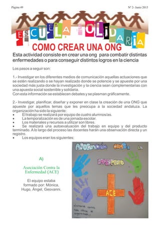 ESCUELA S OLIDARIACOMO CREAR UNA ONG
Esta actividad consiste en crear una ong para combatir distintas
enfermedades o para conseguir distintos logros en la ciencia
Los pasos a seguir son:
1.- Investigar en los diferentes medios de comunicación aquellas actuaciones que
se estén realizando o se hayan realizado donde se potencie y se apueste por una
sociedad más justa donde la investigación y la ciencia sean complementarias con
una apuesta social sostenible y solidaria.
Con esta información se establecen debates y se plasman gráficamente.
2.- Investigar, planificar, diseñar y exponer en clase la creación de una ONG que
apueste por aquellos temas que les preocupa a la sociedad andaluza. La
organización ha sido la siguiente:
El trabajo se realizará por equipo de cuatro alumnos/as.
La temporalización es de una jornada escolar.
Los materiales y recursos a utilizar son libres.
Se realizará una autoevaluación del trabajo en equipo y del producto
terminado. A lo largo del proceso las docentes harán una observación directa y un
registro.
Los equipos eran los siguientes:
·
·
·
·
·
A)
( )
Asociación Contra la
Enfermedad ACE
El equipo estaba
formado por: Mónica,
Hugo, Ángel, Geovanni.
Página 49 Nº 2- Junio 2015
 