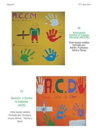 B
Asociación
Contra el Cáncer
Mundial ACCM
)
( )
Este equipo estaba
formado por:
Adrián, Francisco,
Irene y Tanya
C
Asociaci n Contra
la Diabetes
ACD
)
ó
( )
Este equipo estaba
formado por Gustavo
Laura Aimar Hanna y
Nora
: ,
, á,
.
Página 50 Nº 2- Junio 2015
 