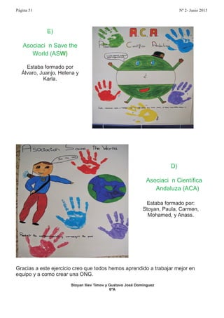 Gracias a este ejercicio creo que todos hemos aprendido a trabajar mejor en
equipo y a como crear una ONG.
Stoyan Iliev Timov y Gustavo José Domínguez
6ªA
E
Asociaci n Save the
World AS
)
ó
( W)
Estaba formado por
Álvaro, Juanjo, Helena y
Karla.
D
Asociaci n Científica
Andaluza ACA
)
ó
( )
Estaba formado por:
Stoyan, Paula, Carmen,
Mohamed, y Anass.
Página 51 Nº 2- Junio 2015
 
