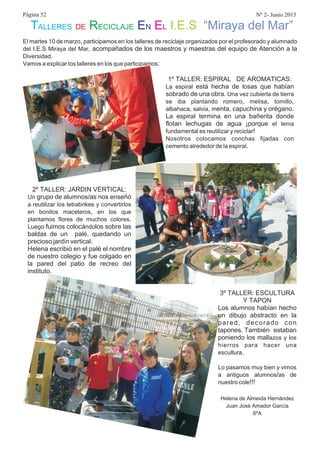 El martes 10 de marzo participamos en los talleres de reciclaje organizados por el profesorado y alumnado
del I E S Miraya del Mar
Diversidad
Vamos a explicar los talleres en los que participamos
,
. . ,
.
:
acompañados de los maestros y maestras del equipo de Atención a la
1º TALLER: ESPIRAL DE AROMATICAS:
está hecha de osas que habían
sobrado de una obra
enta, capuchina y orégano.
La espiral termina en una bañerita donde
flotan lechugas de agua ¡porque
.
, , ,
, ,
!
.
La espiral l
Una vez cubierta de tierra
se iba plantando romero melisa tomillo
albahaca salvia m
el lema
fundamental es reutilizar y reciclar
Nosotros colocamos conchas fijadas con
cemento alrededor de la espiral
2º TALLER: JARDIN VERTICAL:
grupo de alumnos/as nos enseñó
fuimos colocá los sobre las
baldas de un palé, quedando un
precioso jardín vertical.
Helena escribió en el palé el nombre
de nuestro colegio y fue colgado en
la pared del patio de recreo del
instituto.
Un
a reutilizar los tetrabrikes y convertirlos
en bonitos maceteros en los que
plantamos flores de muchos colores
Luego ndo
,
.
3º TALLER: ESCULTURA
Y TAPON
Los alumnos habían hecho
un dibujo abstracto en la
pared, decorado con
tapones. También estaban
poniendo los mallazos y los
hierros para hacer una
escultura
Lo pasamos muy bien y vimos
a antiguos alumnos as de
nuestro cole
.
/
!!!
Helena de Almeida Hernández
Juan José Amador García
6ºA
Página 52 Nº 2- Junio 2015
TALLERES DE RECICLAJE EN EL I.E.S “Miraya del Mar”
 