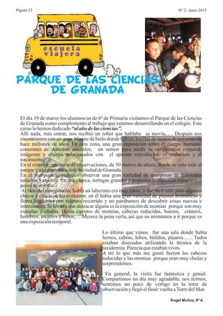 PARQUE DE LAS CIENCIAS
DE GRANADA
Ángel Muñoz, 6º A
Lo último que vimos fue una sala donde había
leones, cabras, lobos, búfalos, pájaros....... Todos
estaban disecados utilizando la técnica de la
taxidermia.Parecíaqueestabanvivos.
A mí lo que más me gustó fueron las cabezas
reducidas y las momias porque eran muy chulas y
sorprendentes.
En general, la visita fue fantástica y genial.
Compartimos un día muy agradable, nos reímos,
sentimos un poco de vértigo en la torre de
observaciónyllegóelfinal:vueltaaTorredelMar.
El día 19 de marzo los alumnos/as de 6ª de Primaria visitamos el Parque de las Ciencias
de Granada como complemento al trabajo que estamos desarrollando en el colegio. Este
curso lohemosdedicado
Allí nada, más entrar, nos recibió un robot que hablaba se movía,..... Después nos
encontramos con un gran bloque de hielo donde habían huellas de manos de personas de
hace millones de años. En otra zona, una gran exposición sobre el cuerpo humano:
corazones de distintos animales; un sensor para medir tu temperatura corporal;
imágenes y objetos relacionados con el aparato reproductor, el embarazo y el
nacimiento.
En el exterior, una torre de observaciones, de 50 metros de altura, donde se veía todo el
parqueyunapanorámicadelaciudaddeGranada.
En el mariposario pudimos observar una gran variedad de mariposas de diferentes
tamaños y colores. En una charca, tortugas grandes y pequeñas compartían espacio con
pecesdecolores.
Al lado del mariposario, había un laberinto era muy corto y fue fácil salir pero algunos
chicos y chicas se equivocaron; en él había una gran variedad de plantas aromáticas y
flores.Seguimos con nuestro recorrido y no parábamos de descubrir cosas nuevas e
interesantes. Si tuviera que destacar alguna es la exposición de momias porque son muy
extrañas y chulas. Había cuerpos de momias, cabezas reducidas, huesos, cráneos,
hombres, mujeres y niños,….Merece la pena verla, así que os animamos a ir porque es
unaexposicióntemporal.
“alaño delas ciencias”.
Página 53 Nº 2- Junio 2015
 